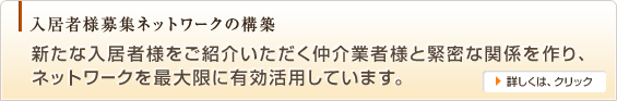 入居者様募集ネットワークの構築,新たな入居者様をご紹介いただく仲介業者様と緊密な関係を作り、ネットワークを最大限に有効活用しています。