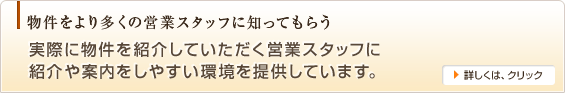 物件をより多くの営業スタッフに知ってもらう,実際に物件を紹介していただく営業スタッフに
紹介や案内をしやすい環境を提供しています。